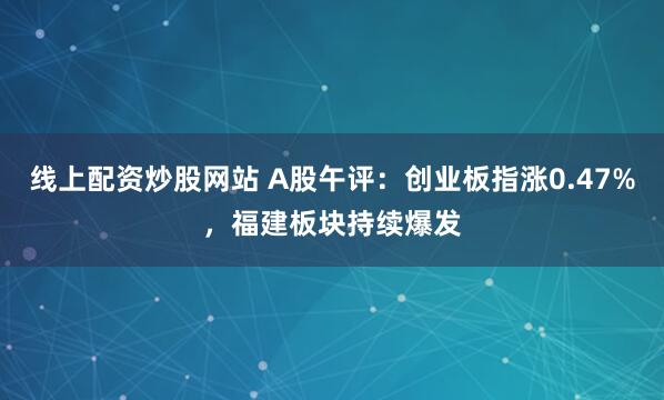 线上配资炒股网站 A股午评：创业板指涨0.47%，福建板块持续爆发