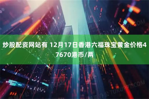 炒股配资网站有 12月17日香港六福珠宝黄金价格47670港币/两