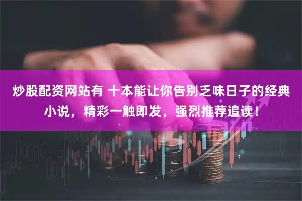 炒股配资网站有 十本能让你告别乏味日子的经典小说，精彩一触即发，强烈推荐追读！