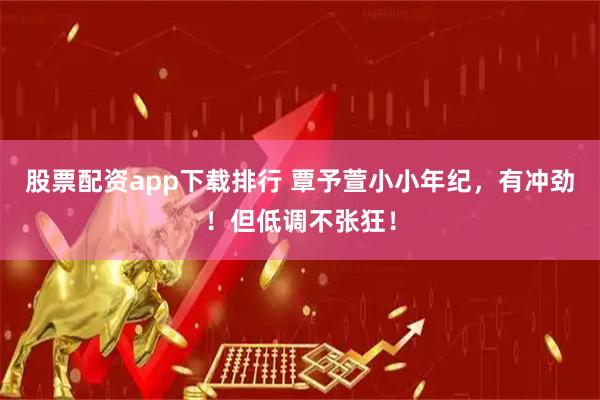 股票配资app下载排行 覃予萱小小年纪，有冲劲！但低调不张狂！