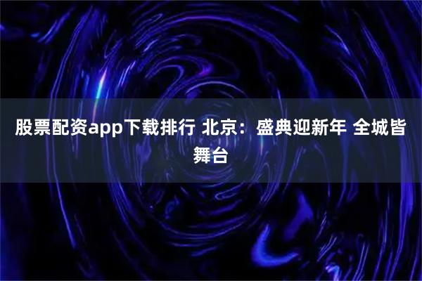 股票配资app下载排行 北京：盛典迎新年 全城皆舞台