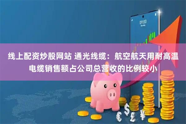 线上配资炒股网站 通光线缆：航空航天用耐高温电缆销售额占公司总营收的比例较小