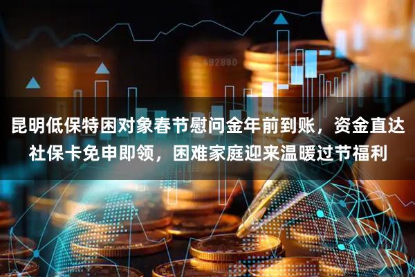 昆明低保特困对象春节慰问金年前到账，资金直达社保卡免申即领，困难家庭迎来温暖过节福利