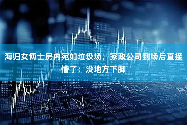 海归女博士房内宛如垃圾场，家政公司到场后直接懵了：没地方下脚