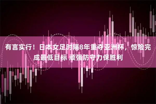 有言实行！日本女足时隔8年重夺亚洲杯，惊险完成最低目标 顽强防守力保胜利