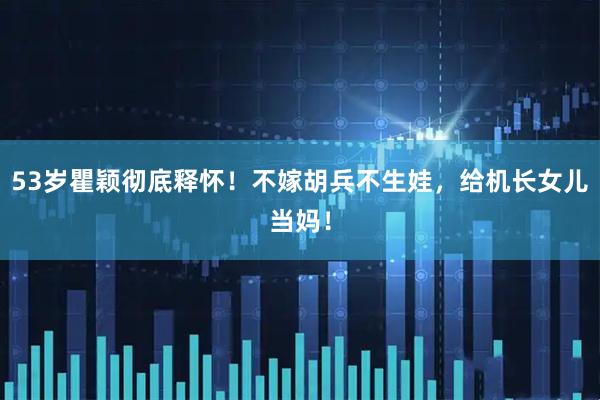 53岁瞿颖彻底释怀！不嫁胡兵不生娃，给机长女儿当妈！