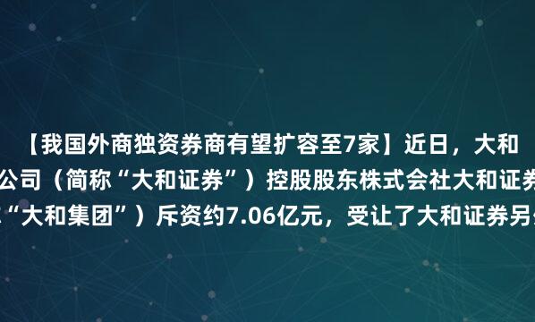 【我国外商独资券商有望扩容至7家】近日，大和证券（中国）有限责任公司（简称“大和证券”）控股股东株式会社大和证券集团总公司（简称“大和集团”）斥资约7.06亿元，受让了大和证券另外两家股东公开挂牌转让的合计49%股权。若上述交易的后续程序顺利完成，大和证券将由中外合资券商变为外商独资券商，...