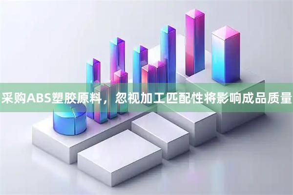 采购ABS塑胶原料，忽视加工匹配性将影响成品质量