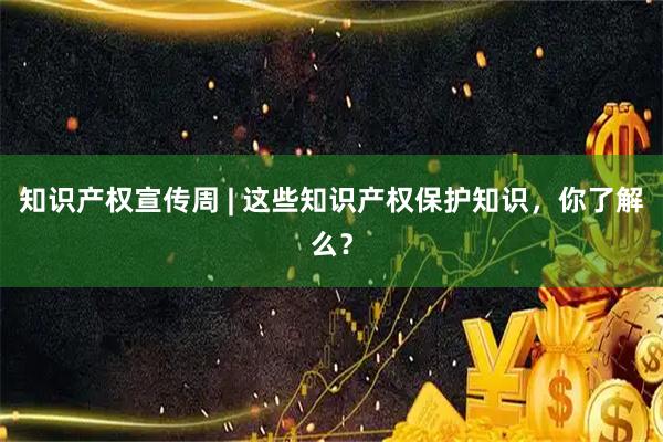 知识产权宣传周 | 这些知识产权保护知识，你了解么？