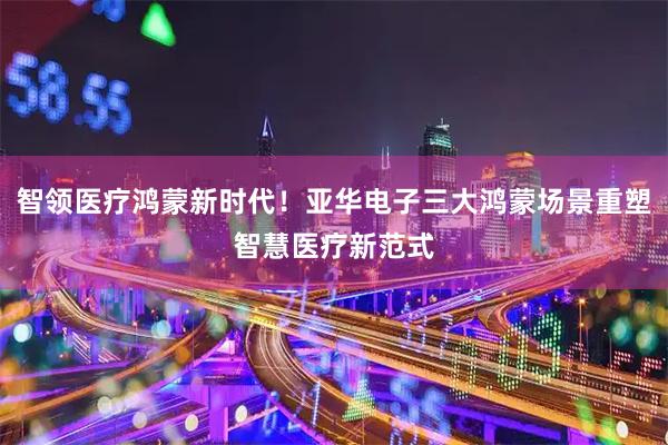 智领医疗鸿蒙新时代！亚华电子三大鸿蒙场景重塑智慧医疗新范式