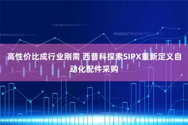 高性价比成行业刚需 西普科探索SIPX重新定义自动化配件采购
