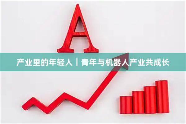 产业里的年轻人｜青年与机器人产业共成长