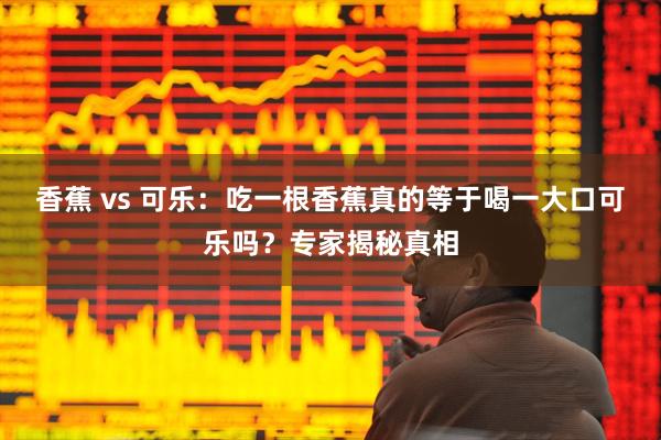 香蕉 vs 可乐：吃一根香蕉真的等于喝一大口可乐吗？专家揭秘真相