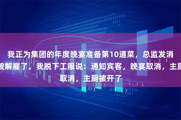 我正为集团的年度晚宴准备第10道菜，总监发消息说我被解雇了，我脱下工服说：通知宾客，晚宴取消，主厨被开了