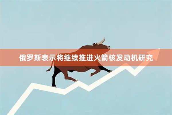 俄罗斯表示将继续推进火箭核发动机研究